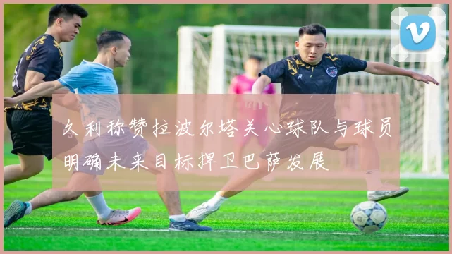 久利称赞拉波尔塔关心球队与球员明确未来目标捍卫巴萨发展