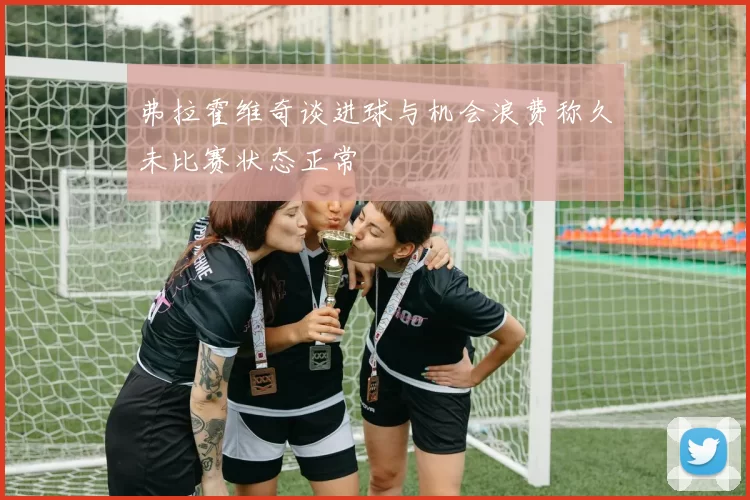 弗拉霍维奇谈进球与机会浪费称久未比赛状态正常