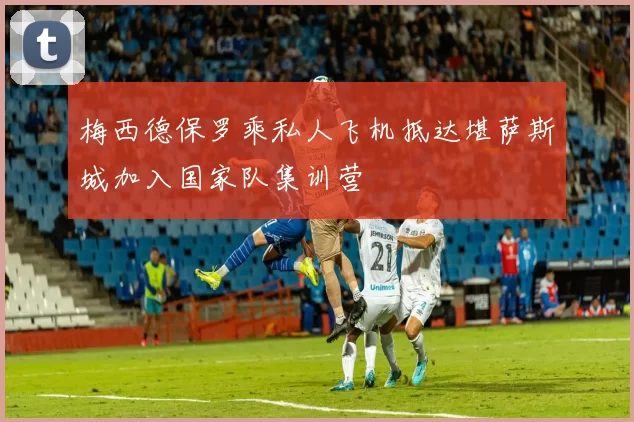 梅西德保罗乘私人飞机抵达堪萨斯城加入国家队集训营