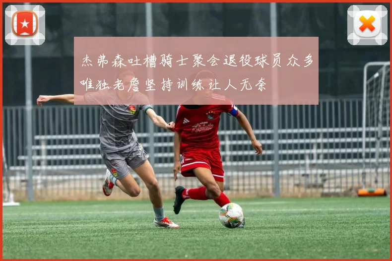 杰弗森吐槽骑士聚会退役球员众多唯独老詹坚持训练让人无奈