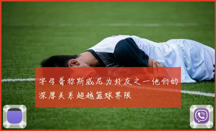 字母哥称斯威尼为好友之一他们的深厚关系超越篮球界限