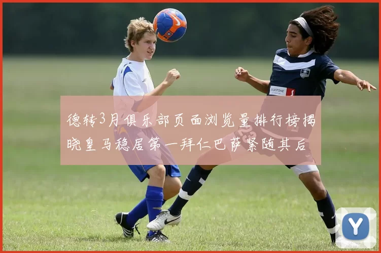 德转3月俱乐部页面浏览量排行榜揭晓皇马稳居第一拜仁巴萨紧随其后