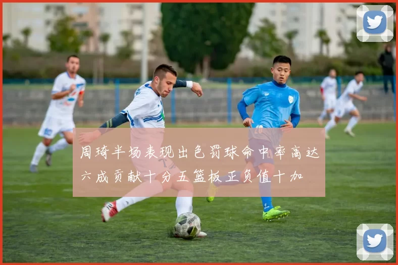 周琦半场表现出色罚球命中率高达六成贡献十分五篮板正负值十加