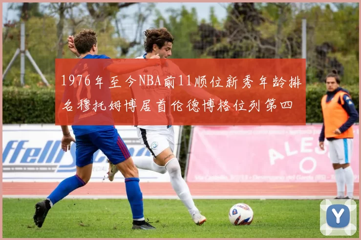 1976年至今NBA前11顺位新秀年龄排名穆托姆博居首伦德博格位列第四