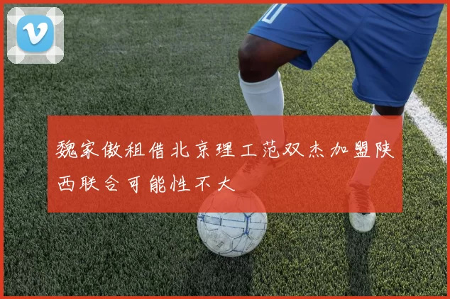 魏家傲租借北京理工范双杰加盟陕西联合可能性不大