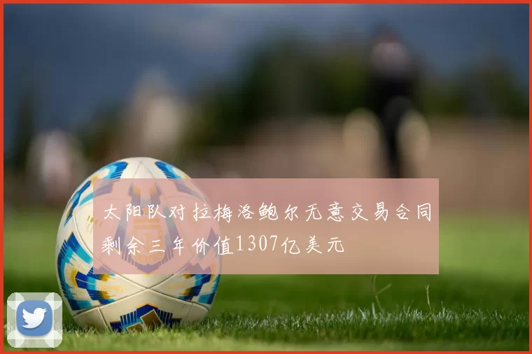 太阳队对拉梅洛鲍尔无意交易合同剩余三年价值1307亿美元