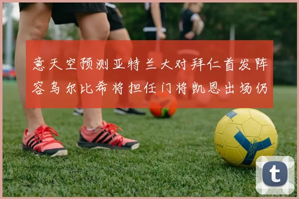 意天空预测亚特兰大对拜仁首发阵容乌尔比希将担任门将凯恩出场仍待确认
