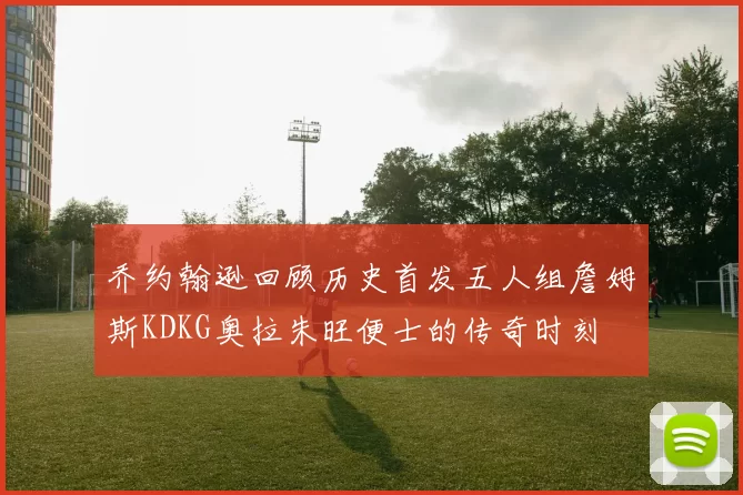 乔约翰逊回顾历史首发五人组詹姆斯KDKG奥拉朱旺便士的传奇时刻