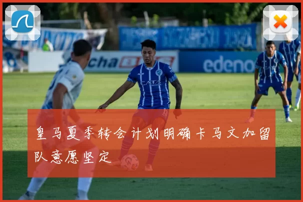 皇马夏季转会计划明确卡马文加留队意愿坚定