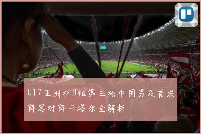 U17亚洲杯B组第三轮中国男足首发阵容对阵卡塔尔全解析